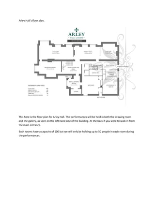 Arley Hall’s floor plan.

This here is the floor plan for Arley Hall. The performances will be held in both the drawing room
and the gallery, as seen on the left hand side of the building. At the back if you were to walk in from
the main entrance.
Both rooms have a capacity of 100 but we will only be holding up to 50 people in each room during
the performances.

 