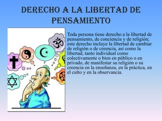 Derecho a la libertad de
pensamiento
• Toda persona tiene derecho a la libertad de
pensamiento, de conciencia y de religión;
este derecho incluye la libertad de cambiar
de religión o de creencia, así como la
libertad, tanto individual como
colectivamente o bien en público o en
privado, de manifestar su religión o su
creencia en la enseñanza, en la práctica, en
el culto y en la observancia.
 