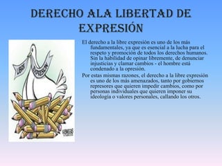 Derecho ala libertad de
expresión
El derecho a la libre expresión es uno de los más
fundamentales, ya que es esencial a la lucha para el
respeto y promoción de todos los derechos humanos.
Sin la habilidad de opinar libremente, de denunciar
injusticias y clamar cambios - el hombre está
condenado a la opresión.
Por estas mismas razones, el derecho a la libre expresión
es uno de los más amenazados, tanto por gobiernos
represores que quieren impedir cambios, como por
personas individuales que quieren imponer su
ideología o valores personales, callando los otros.
 