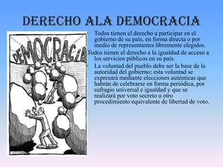 Derecho ala democracia
• Todos tienen el derecho a participar en el
gobierno de su país, en forma directa o por
medio de representantes libremente elegidos.
Todos tienen el derecho a la igualdad de acceso a
los servicios públicos en su país.
• La voluntad del pueblo debe ser la base de la
autoridad del gobierno; esta voluntad se
expresará mediante elecciones auténticas que
habrán de celebrarse en forma periódica, por
sufragio universal e igualdad y que se
realizará por voto secreto u otro
procedimiento equivalente de libertad de voto.
 