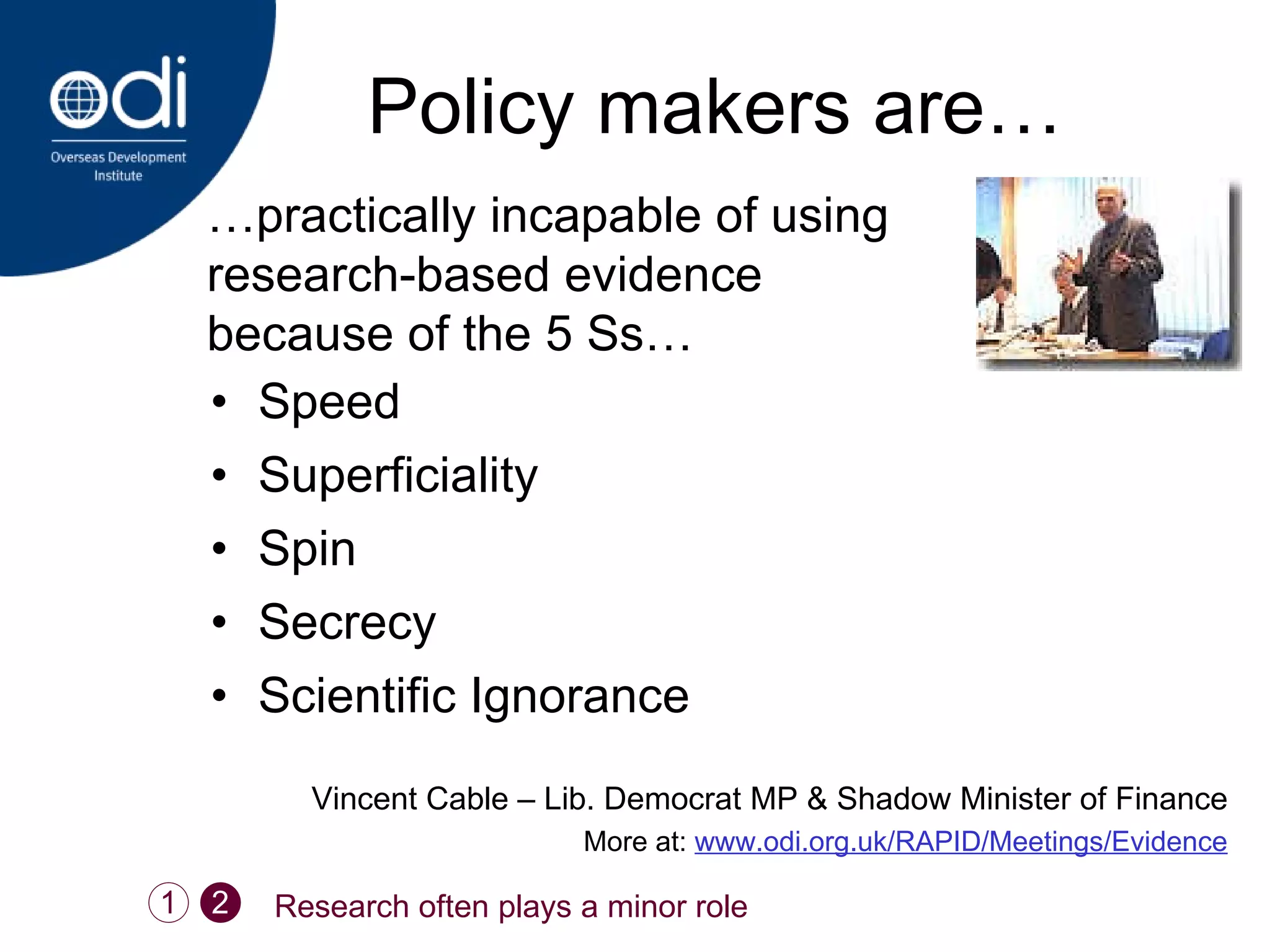 Policy makers are… Speed Superficiality Spin Secrecy Scientific Ignorance Vincent Cable – Lib. Democrat MP & Shadow Minister of Finance More at:  www.odi.org.uk/RAPID/Meetings/Evidence … practically incapable of using research-based evidence because of the 5 Ss…  1 Research often plays a minor role 2 