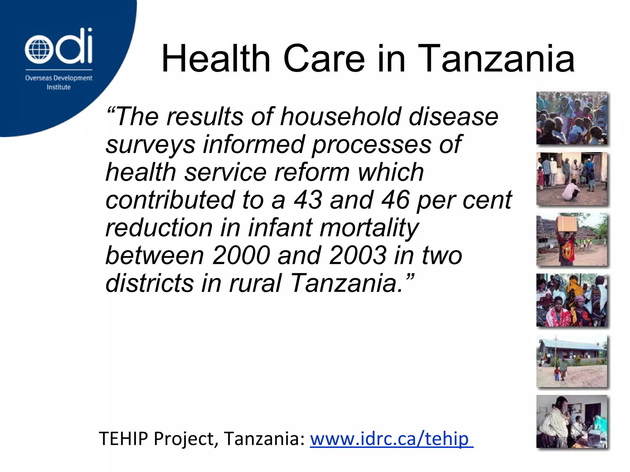 Health Care in Tanzania “ The  results of household disease surveys informed processes of health service reform which contributed to a 43 and 46 per cent reduction in infant mortality between 2000 and 2003 in two districts in rural Tanzania.” TEHIP Project, Tanzania:  www.idrc.ca/tehip  