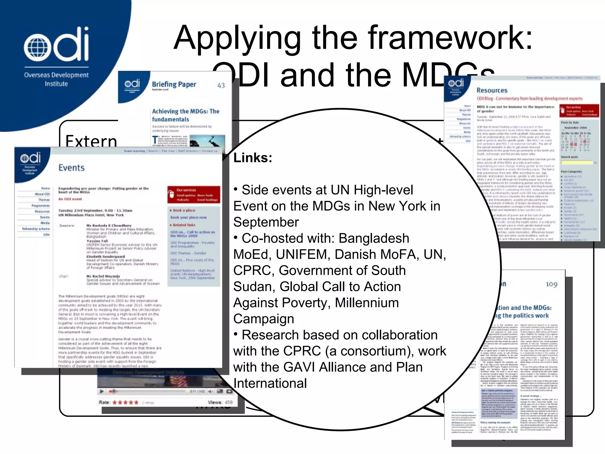 Applying the framework: ODI and the MDGs political context evidence links Politics and Policymaking Media,  Advocacy, Networking Research, learning & thinking Political context: 2008 is just after mid-way point, so opportunity to analyse and refocus through UN-sponsored Call-to-Action UK government, among other national governments and international actors, has strong political will towards progressing on MDGs One reason for this political will is that many of the MDGs are off-track to meet targets UN High-level event in September 2008 Links: Side events at UN High-level Event on the MDGs in New York in September Co-hosted with: Bangladesh MoEd, UNIFEM, Danish MoFA, UN, CPRC, Government of South Sudan, Global Call to Action Against Poverty, Millennium Campaign Research based on collaboration with the CPRC (a consortium), work with the GAVI Alliance and Plan International External Influences  Evidence: 