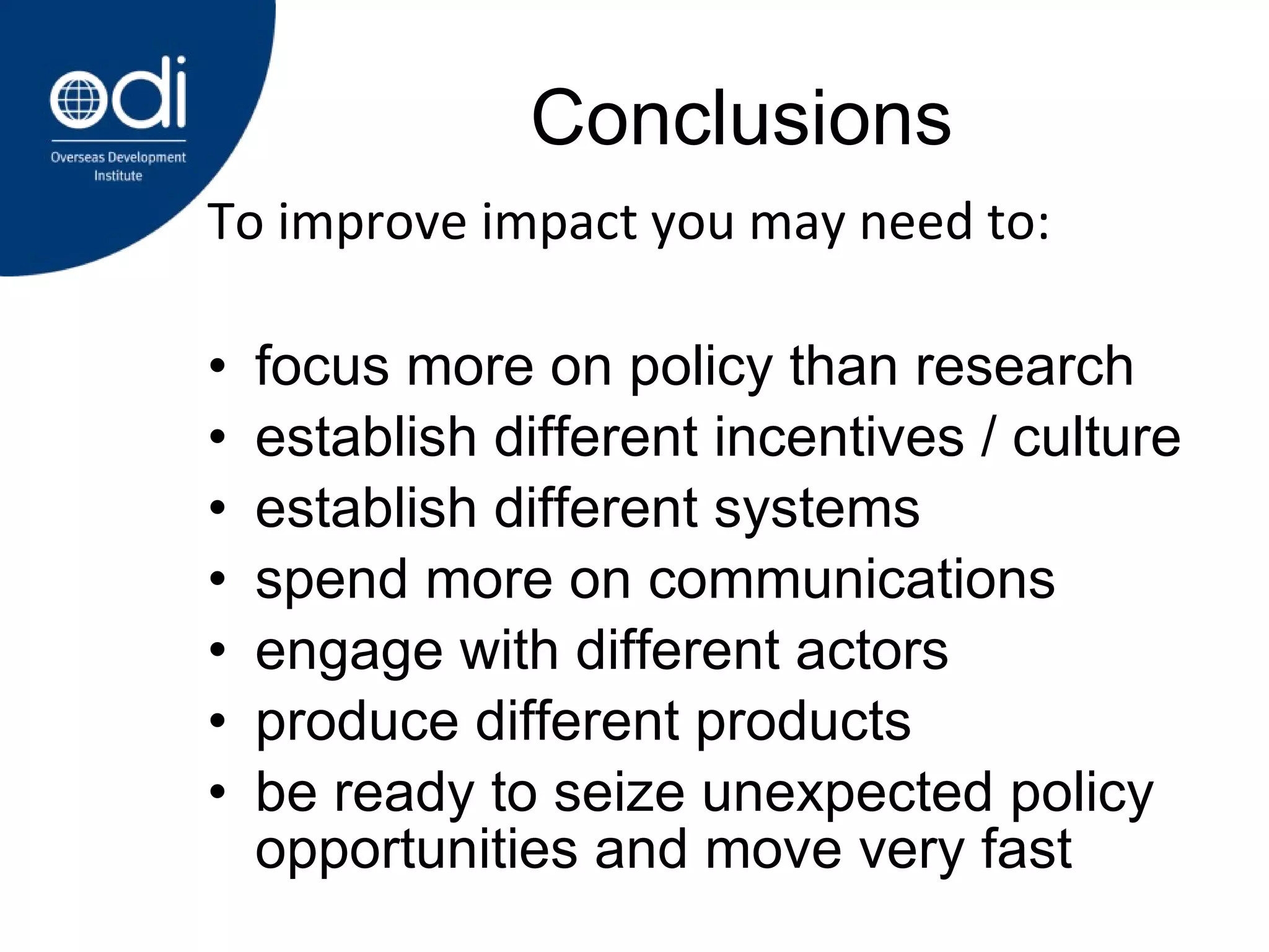Conclusions focus more on policy than research establish different incentives / culture establish different systems spend more on communications engage with different actors produce different products be ready to seize unexpected policy opportunities and move very fast To improve impact you may need to: 