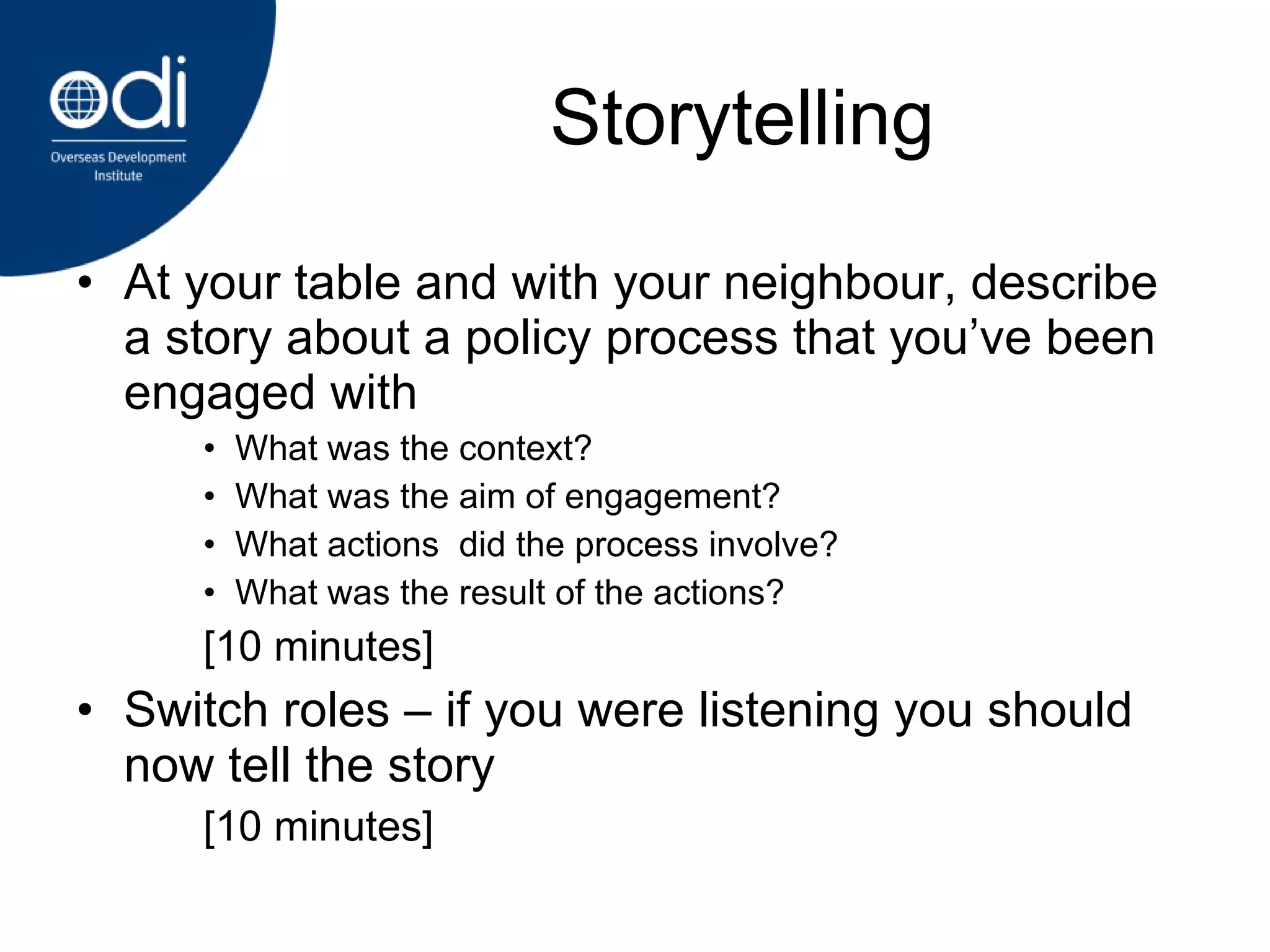 Storytelling At your table and with your neighbour, describe a story about a policy process that you’ve been engaged with What was the context? What was the aim of engagement? What actions  did the process involve? What was the result of the actions?  [10 minutes] Switch roles – if you were listening you should now tell the story [10 minutes] 