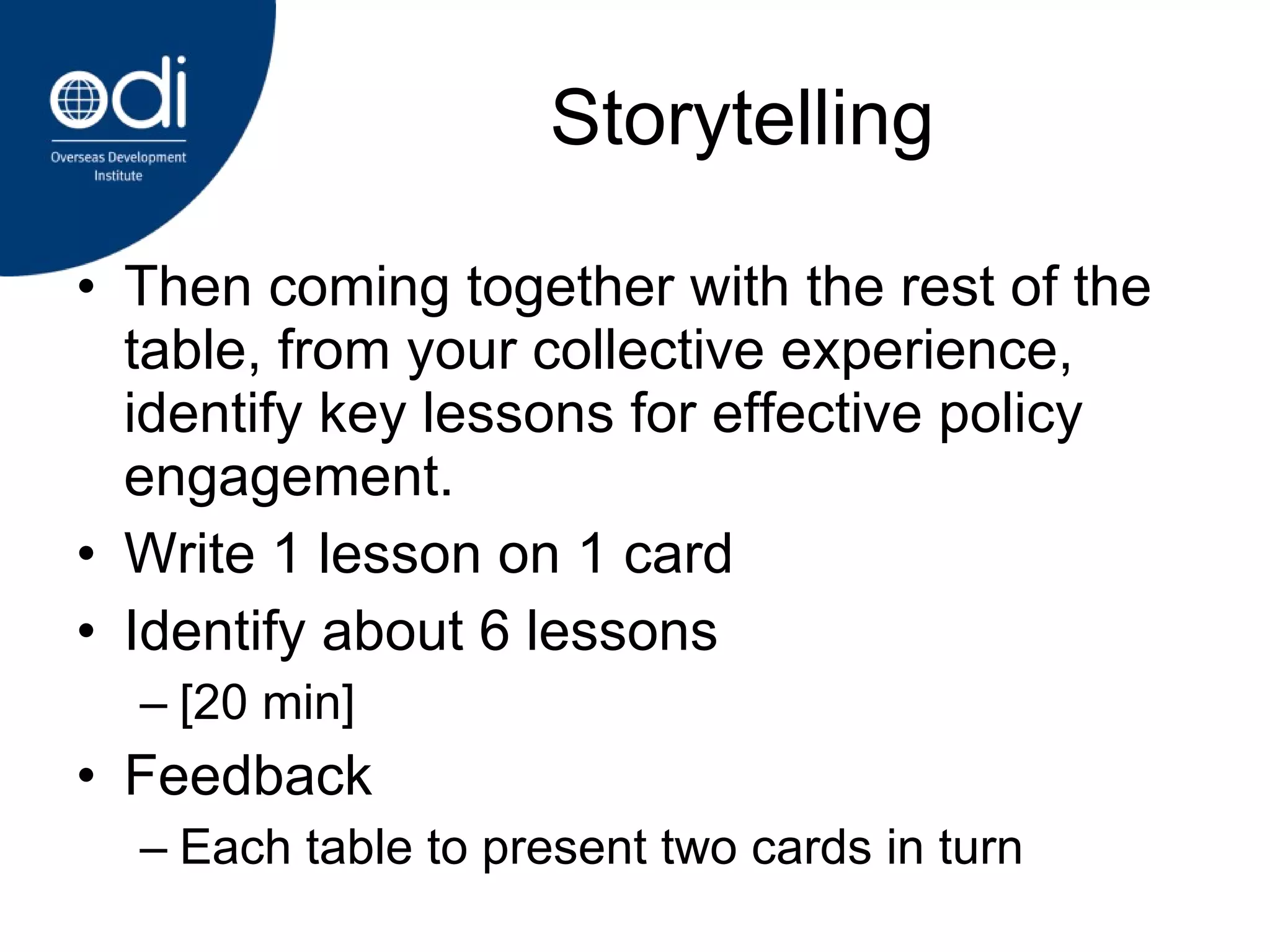 Storytelling Then coming together with the rest of the table, from your collective experience, identify key lessons for effective policy engagement.  Write 1 lesson on 1 card Identify about 6 lessons [20 min] Feedback Each table to present two cards in turn 