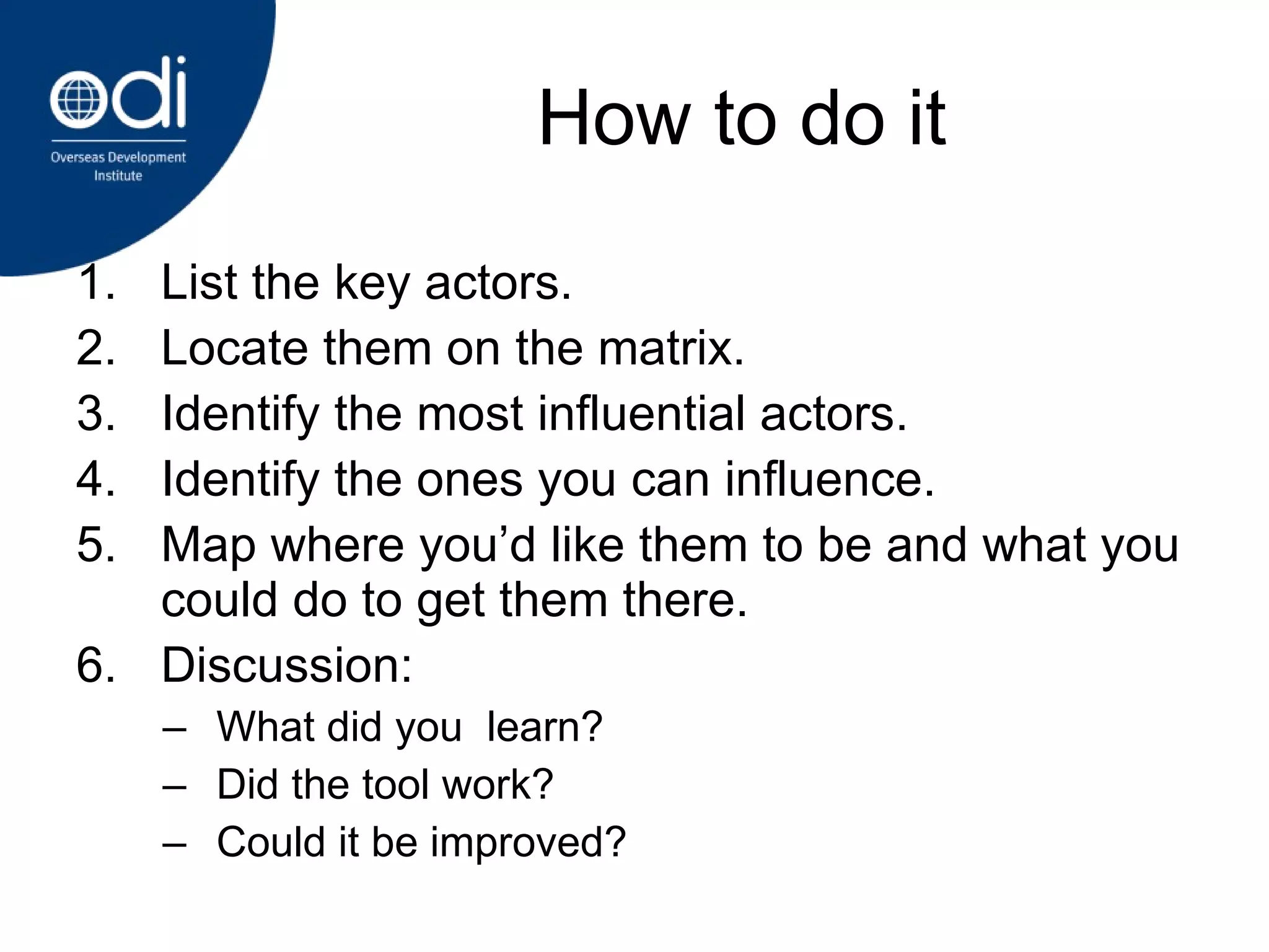 How to do it List the key actors. Locate them on the matrix.  Identify the most influential actors. Identify the ones you can influence. Map where you’d like them to be and what you could do to get them there. Discussion: What did you  learn? Did the tool work? Could it be improved? 