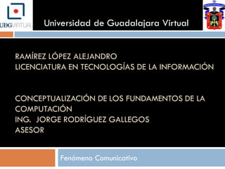 Universidad de Guadalajara Virtual


RAMÍREZ LÓPEZ ALEJANDRO
LICENCIATURA EN TECNOLOGÍAS DE LA INFORMACIÓN


CONCEPTUALIZACIÓN DE LOS FUNDAMENTOS DE LA
COMPUTACIÓN
ING. JORGE RODRÍGUEZ GALLEGOS
ASESOR


          Fenómeno Comunicativo
 