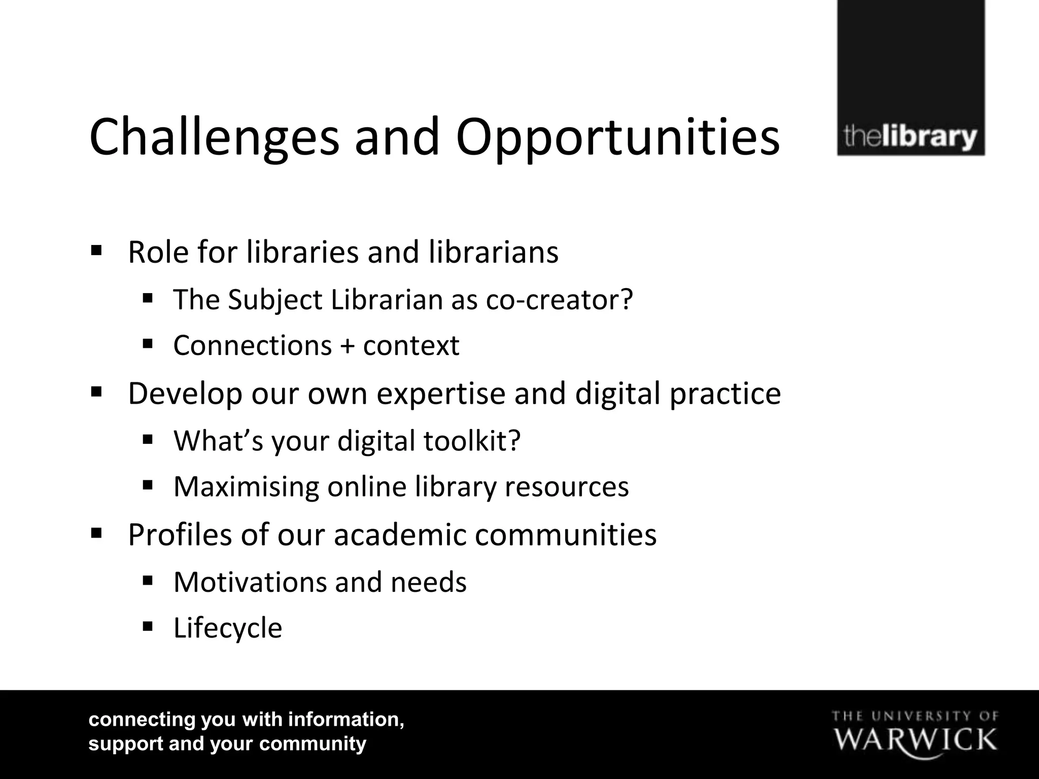 Challenges and Opportunities
 Role for libraries and librarians
      The Subject Librarian as co-creator?
      Connections + context
 Develop our own expertise and digital practice
      What’s your digital toolkit?
      Maximising online library resources
 Profiles of our academic communities
      Motivations and needs
      Lifecycle

connecting you with information,
support and your community
 
