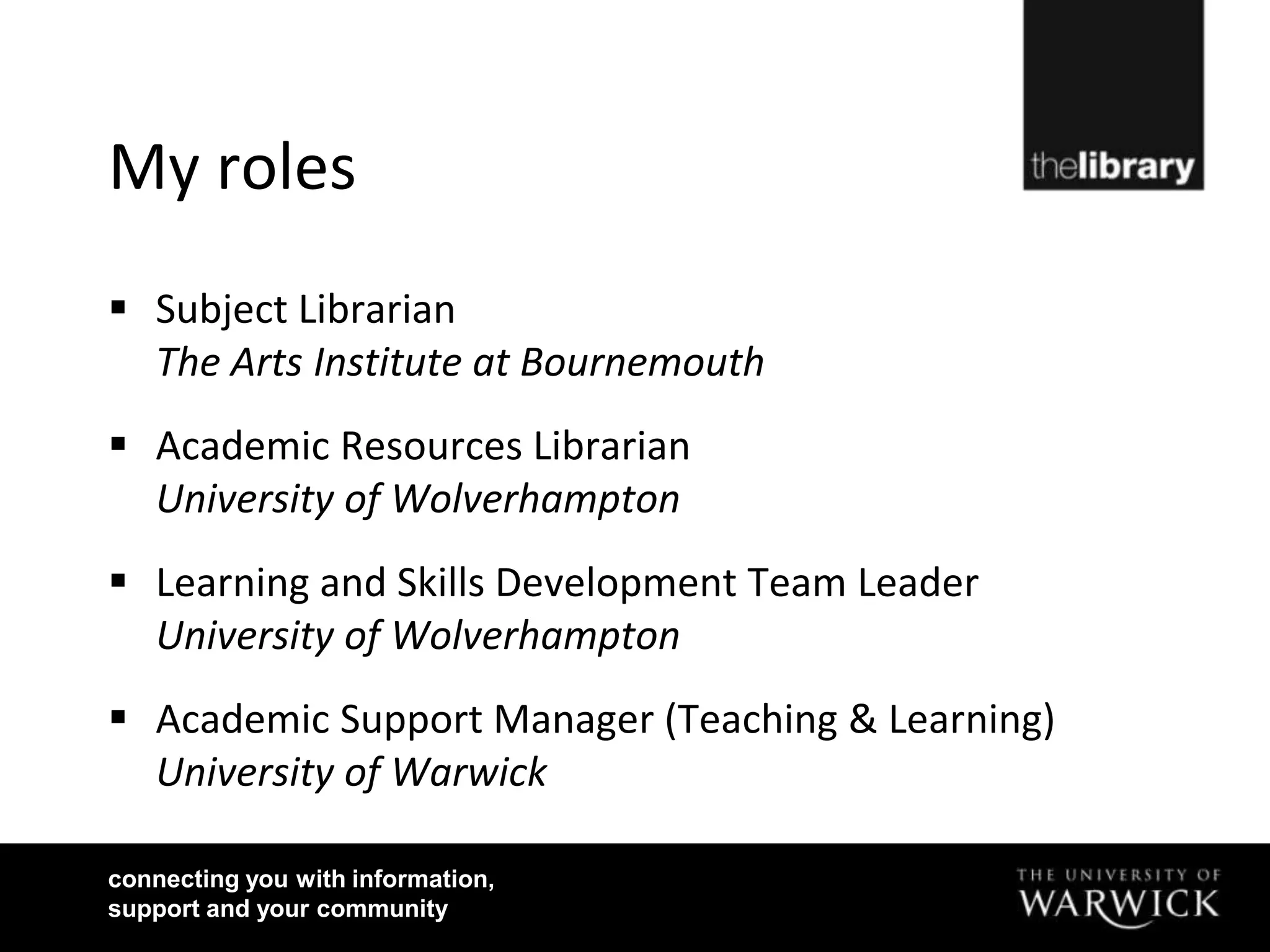My roles
 Subject Librarian
  The Arts Institute at Bournemouth
 Academic Resources Librarian
  University of Wolverhampton
 Learning and Skills Development Team Leader
  University of Wolverhampton
 Academic Support Manager (Teaching & Learning)
  University of Warwick

connecting you with information,
support and your community
 