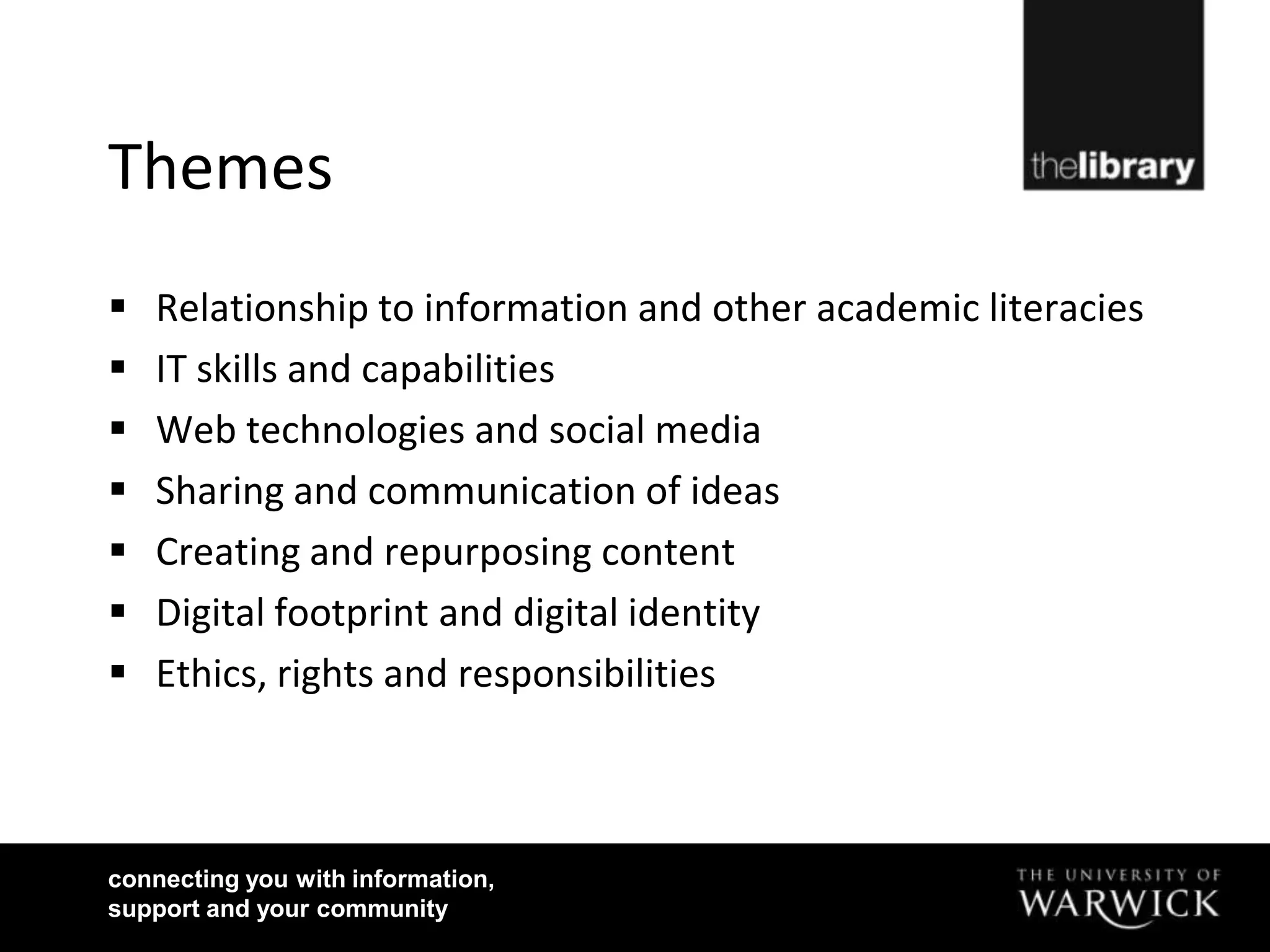 Themes
   Relationship to information and other academic literacies
   IT skills and capabilities
   Web technologies and social media
   Sharing and communication of ideas
   Creating and repurposing content
   Digital footprint and digital identity
   Ethics, rights and responsibilities



connecting you with information,
support and your community
 