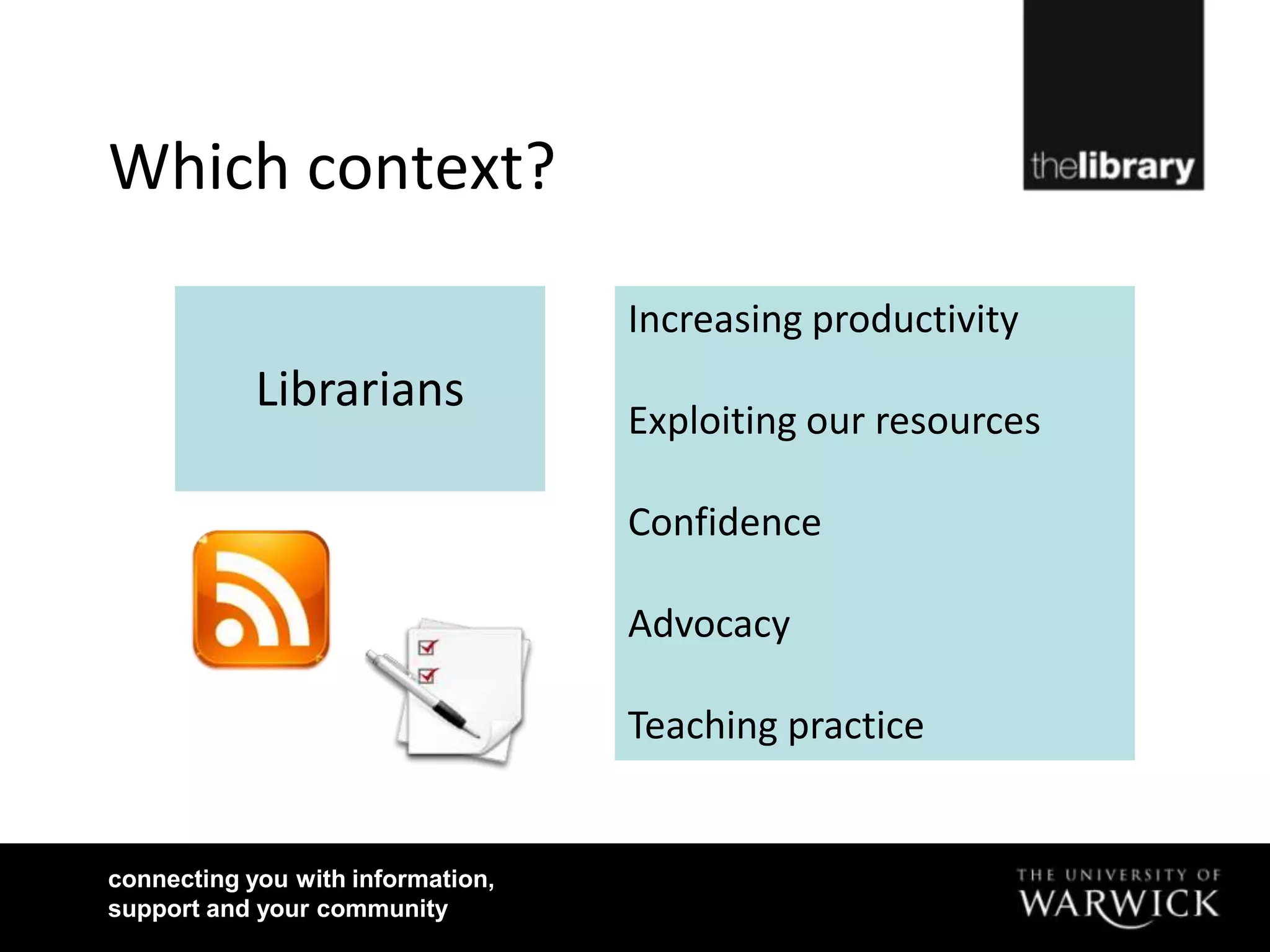 Which context?

                                   Increasing productivity
            Librarians
                                   Exploiting our resources

                                   Confidence

                                   Advocacy

                                   Teaching practice


connecting you with information,
support and your community
 