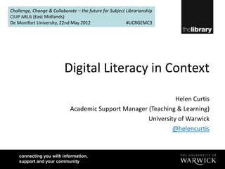 Challenge, Change & Collaborate – the future for Subject Librarianship
CILIP ARLG (East Midlands)
De Montfort University, 22nd May 2012                    #UCRGEMC3




                          Digital Literacy in Context

                                                                Helen Curtis
                             Academic Support Manager (Teaching & Learning)
                                                      University of Warwick
                                                               @helencurtis


    connecting you with information,
    support and your community
 