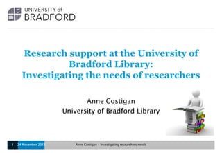 Research support at the University of
Bradford Library:
Investigating the needs of researchers
Anne Costigan
University of Bradford Library
24 November 2015 Anne Costigan - Investigating researchers needs1
 