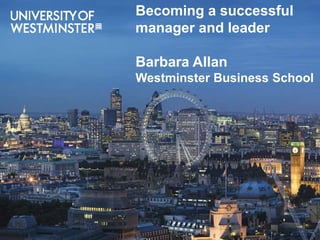 Welcome to Westminster Business School
Prof Barbara Allan, Dean
Stephanie Caplan, Admissions Director
Becoming a successful
manager and leader
Barbara Allan
Westminster Business School
 