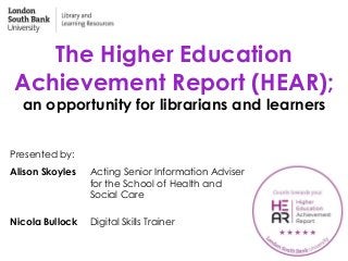 The Higher Education
Achievement Report (HEAR);
an opportunity for librarians and learners
Presented by:
Alison Skoyles Acting Senior Information Adviser
for the School of Health and
Social Care
Nicola Bullock Digital Skills Trainer
 