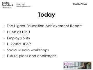 Today
• The Higher Education Achievement Report
• HEAR at LSBU
• Employability
• LLR and HEAR
• Social Media workshops
• F...