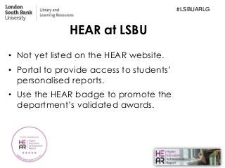 HEAR at LSBU
• Not yet listed on the HEAR website.
• Portal to provide access to students’
personalised reports.
• Use the...