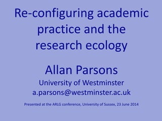 Re-configuring academic
practice and the
research ecology
Allan Parsons
University of Westminster
a.parsons@westminster.ac.uk
Presented at the ARLG conference, University of Sussex, 23 June 2014
 
