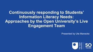 Continuously responding to Students’
Information Literacy Needs:
Approaches by the Open University’s Live
Engagement Team
Presented by Ute Manecke
 
