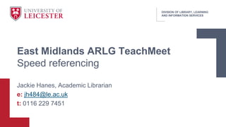 DIVISION OF LIBRARY, LEARNING
AND INFORMATION SERVICES
Jackie Hanes, Academic Librarian
e: jh484@le.ac.uk
t: 0116 229 7451
East Midlands ARLG TeachMeet
Speed referencing
 