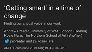 ‘Getting smart’ in a time of
change
Finding our critical voice in our work
Andrew Preater, University of West London (He/him)
Rosie Hare, The Northern School of Art (She/her)
ARLG Conference 2019 #arlg19, 4 June 2019
@preater and @RosieHare
 