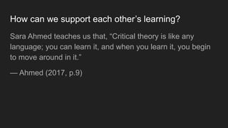 How can we support each other’s learning?
Sara Ahmed teaches us that, “Critical theory is like any
language; you can learn...