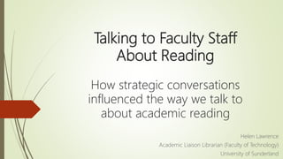 Talking to Faculty Staff
About Reading
How strategic conversations
influenced the way we talk to
about academic reading
Helen Lawrence
Academic Liaison Librarian (Faculty of Technology)
University of Sunderland
 