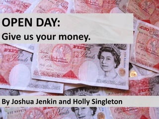 OPEN DAY: 
Give us your money. 
By Joshua Jenkin and Holly Singleton 
 