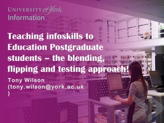 Teaching infoskills to
Education Postgraduate
students – the blending,
flipping and testing approach!
Tony Wilson
(tony.wilson@york.ac.uk
)
 