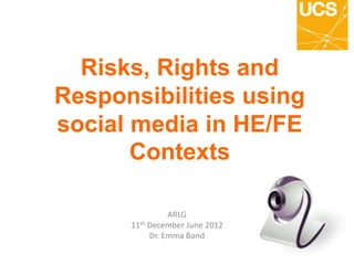 Risks, Rights and
Responsibilities using
social media in HE/FE
Contexts
ARLG
11th December June 2012
Dr. Emma Bond
 