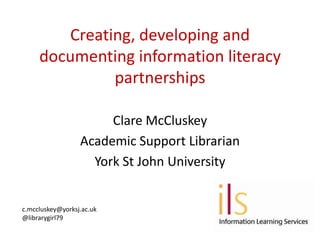 Creating, developing and
     documenting information literacy
              partnerships

                       Clare McCluskey
                  Academic Support Librarian
                    York St John University


c.mccluskey@yorksj.ac.uk
@librarygirl79
 