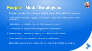 People – Model Employees
• Continually review their own performance and ask if they can do things better for the customer.
• Has the ability to think of the ways by which they can do things better for the customer and the
organisation
• Has the courage to try out the new ways (with management support)
• Is a role model and exemplar of delivering excellent customer service.
• Has the honesty to admit they got it wrong, but to learn from their mistakes.
• Does not see change has a threat but can adapt to meet it head-on.
• Does not blame others for their shortcomings but works with them to help them improve.
 