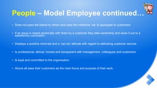 People – Model Employee continued…
• Does not pass the blame to others and uses the collective ‘we’ to apologise to customers
• If an issue is raised personally with them by a customer they take ownership and close it out to a
satisfactory conclusion.
• Displays a positive mind-set and a ‘can-do’ attitude with regard to delivering customer service.
• Is professional, ethical, honest and transparent with management, colleagues and customers.
• Is loyal and committed to the organisation
• Above all sees their customers as the main focus and purpose of their work.
 