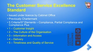 The Customer Service Excellence
Standard
• Issued under licence by Cabinet Office
• Previously Chartermark
• 5 Criteria/57 Elements – Compliance, Partial Compliance and
Compliance Plus
• 1 – Customer Insight
• 2 – The Culture of the Organisation
• 3 – Information and Access
• 4 – Delivery
• 5 – Timeliness and Quality of Service
 