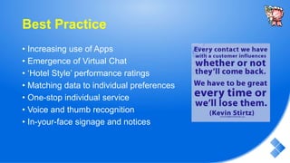Best Practice
• Increasing use of Apps
• Emergence of Virtual Chat
• ‘Hotel Style’ performance ratings
• Matching data to individual preferences
• One-stop individual service
• Voice and thumb recognition
• In-your-face signage and notices
 
