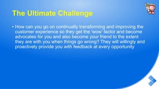 The Ultimate Challenge
• How can you go on continually transforming and improving the
customer experience so they get the ‘wow’ factor and become
advocates for you and also become your friend to the extent
they are with you when things go wrong? They will willingly and
proactively provide you with feedback at every opportunity
 