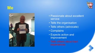 Me
• Passionate about excellent
service
• Tells the organisation
• Tells others (advocate)
• Complains
• Expects action and
improvement
• Tells others about bad
experiences
 