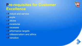 Pre-requisites for Customer
Excellence
• Product and service
• People
• Policies
• Procedures
• Processes
• Performance targets
• Professionalism and ethics
• Promotion
 