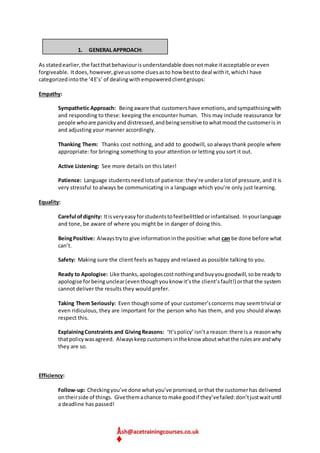 1. GENERAL APPROACH:
As statedearlier,the factthatbehaviourisunderstandable doesnotmake itacceptable oreven
forgiveable. Itdoes,however,giveussome cluesasto how bestto deal withit,whichI have
categorizedintothe ‘4E’s’ of dealingwithempoweredclientgroups:
Empathy:
Sympathetic Approach: Beingaware that customershave emotions,andsympathisingwith
and responding to these: keeping the encounter human. This may include reassurance for
people whoare panickyand distressed,andbeingsensitive towhatmood the customeris in
and adjusting your manner accordingly.
Thanking Them: Thanks cost nothing, and add to goodwill, so always thank people where
appropriate: for bringing something to your attention or letting you sort it out.
Active Listening: See more details on this later!
Patience: Language studentsneedlotsof patience:they’re undera lotof pressure,and it is
very stressful to always be communicating in a language which you’re only just learning.
Equality:
Careful ofdignity: Itisveryeasyforstudentstofeelbelittledorinfantalised. Inyourlanguage
and tone, be aware of where you might be in danger of doing this.
BeingPositive: Alwaystryto give informationinthe positive:what can be done before what
can’t.
Safety: Making sure the client feels as happy and relaxed as possible talking to you.
Ready to Apologise: Like thanks,apologiescostnothingandbuyyougoodwill,sobe readyto
apologise forbeingunclear(eventhoughyouknow it’sthe client’sfault!) orthat the system
cannot deliver the results they would prefer.
Taking Them Seriously: Even thoughsome of your customer’sconcerns may seemtrivial or
even ridiculous, they are important for the person who has them, and you should always
respect this.
ExplainingConstraints and GivingReasons: ‘It’spolicy’isn’ta reason:there is a reasonwhy
thatpolicywasagreed. Alwayskeepcustomersintheknow aboutwhatthe rulesare andwhy
they are so.
Efficiency:
Follow-up: Checkingyou’ve done whatyou’ve promised,orthat the customerhas delivered
ontheirside of things. Givethemachance tomake goodif they’vefailed:don’tjustwaituntil
a deadline has passed!
 