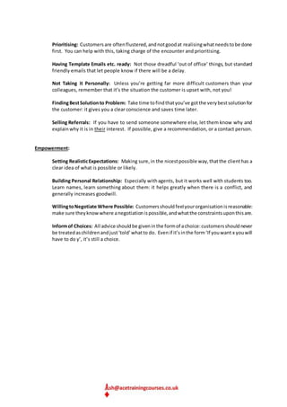 Prioritising: Customersare oftenflustered,andnotgoodat realisingwhatneedstobe done
first. You can help with this, taking charge of the encounter and prioritising.
Having Template Emails etc. ready: Not those dreadful ‘out of office’ things, but standard
friendly emails that let people know if there will be a delay.
Not Taking it Personally: Unless you’re getting far more difficult customers than your
colleagues, remember that it’s the situation the customer is upset with, not you!
FindingBestSolutionto Problem: Take time tofindthatyou’ve gotthe verybestsolutionfor
the customer: it gives you a clear conscience and saves time later.
Selling Referrals: If you have to send someone somewhere else, let them know why and
explainwhy it is in their interest. If possible, give a recommendation, or a contact person.
Empowerment:
Setting RealisticExpectations: Making sure,in the nicestpossible way,thatthe clienthas a
clear idea of what is possible or likely.
Building Personal Relationship: Especially withagents, but it works well with students too.
Learn names, learn something about them: it helps greatly when there is a conflict, and
generally increases goodwill.
WillingtoNegotiate Where Possible: Customersshouldfeelyourorganisationisreasonable:
make sure theyknowwhere anegotiationispossible,andwhatthe constraintsuponthisare.
Informof Choices: All advice shouldbe giveninthe formof achoice:customersshouldnever
be treatedaschildrenandjust‘told’whatto do. Evenif it’sinthe form‘If youwant x youwill
have to do y’, it’s still a choice.
 