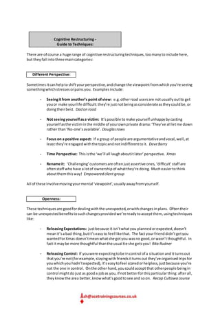 Cognitive Restructuring -
Guide to Techniques:
There are of course a huge range of cognitive restructuringtechniques,toomanytoinclude here,
but theyfall intothree maincategories:
Different Perspective:
Sometimesitcanhelptoshiftyourperspective,andchange the viewpointfromwhichyou’re seeing
somethingwhichstressesorpainsyou. Examplesinclude:
- Seeingitfrom another’s point ofview: e.g.otherroad usersare notusuallyoutto get
youor make yourlife difficult:they’re justnotbeingasconsiderateastheycouldbe,or
doingtheirbest. Dad on road
- Not seeingyourselfasa victim: It’spossible tomake yourself unhappybycasting
yourself asthe victiminthe middle of yourownprivate drama:‘They’ve all letme down
rather than‘No-one’savailable’. Douglasrows
- Focus on a positive aspect: If a group of people are argumentativeandvocal,well,at
leastthey’re engagedwiththe topicandnotindifferenttoit. DaveBarry
- Time Perspective: Thisisthe ‘we’ll all laughaboutitlater’perspective. Xmas
- Rename it: ‘Challenging’customersare oftenjustassertive ones, ‘difficult’staff are
oftenstaff whohave a lotof ownershipof whatthey’re doing. Mucheasiertothink
aboutthemthisway! Empowered client group
All of these involvemovingyourmental ‘viewpoint’,usuallyawayfromyourself.
Openness:
These techniquesare goodfordealingwiththe unexpected,orwithchangesinplans. Oftentheir
can be unexpectedbenefitstosuchchangesprovidedwe’rereadytoacceptthem, usingtechniques
like:
- ReleasingExpectations: justbecause itisn’twhatyou plannedorexpected,doesn’t
meanit’sa bad thing,butit’seasyto feel like that. The fact yourfrienddidn’tgetyou
wantedforXmas doesn’tmeanwhatshe gotyou wasno good,or wasn’tthoughtful. In
fact it maybe more thoughtful thanthe usual tie she getsyou! Rita Rudner
- ReleasingControl: If youwere expectingtobe incontrol of a situationanditturnsout
that you’re not(forexample,stayingwithfriendsitturnsoutthey’ve organisedtripsfor
youwhichyou hadn’texpected),it’seasytofeel scaredorhelpless,justbecause you’re
not the one incontrol. Onthe other hand,youcouldaccept that otherpeople beingin
control mightdo justas gooda jobas you,if not betterforthisparticularthing:afterall,
theyknowthe area better,know what’sgoodtosee and soon. Recap Cultawa course
 