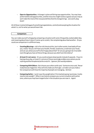 - Opento Opportunities: A change in planswill bringnew opportunities. Youmay have
preferredthe oldopportunities,andthe new onesmightnotbe as good,butyou mayas
well make the mostof the new possibilitiesthatthe change brings. Lesswork:plug
book!
All of these involvelettinggoof something(expectations,control)andacceptingthe situationfor
whatit is,not forwhat youwouldhave itbe.
Comparison:
You can make yourself unhappybycomparingasituationwithsome (frequentlyunattainable) idea,
and moaningabouthowit doesn’tcome upto scratch, like complainingaboutbadweather. Oryou
coulduse comparisonina differentway.
- CountingBlessings: a bit of an old chestnutthis,butitoftenworks:how badlyoff are
you,really? Doyou still have yourhealth,friends,lovedones,aroof overyour head,
and can youallowyourself tofeel happyaboutthat? Or are you goingto be miserable
eventhoughyouhave all these things,because youdidn’twinthe lottery?
- At least it’snot worse: Or youcouldcompare downwardsinsteadof upwards. If you’re
havinga busyday,at leastit’snotone of those seeminglyendlessoneswhere youdo
nothingandfeel knackeredatthe endof it. Spencer:first world problems.
- Comparing WithOthers: But choose yourotherswithcare! Someone once said,‘Never
readybeautymagazines:theywillonlymake youfeelugly’,somake sure youmake a
faircomparisonwithhowthe majorityof people are managing. German
- Comparing Earlier: I wishIwas the weightwhenIfirststartedsaying‘youknow,Ireally
needtolose weight’! Oftenitcanhelptocompare you currentsituationwithearlier
ones,where youmayhave longedtobe in the situationyouare now in. Agent
 