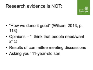 Research evidence is NOT:
• “How we done it good” (Wilson, 2013, p.
113)
• Opinions – “I think that people need/want
x” 
• Results of committee meeting discussions
• Asking your 11-year-old son
 