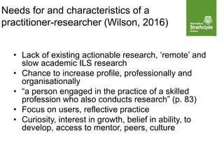 • Lack of existing actionable research, ‘remote’ and
slow academic ILS research
• Chance to increase profile, professionally and
organisationally
• “a person engaged in the practice of a skilled
profession who also conducts research” (p. 83)
• Focus on users, reflective practice
• Curiosity, interest in growth, belief in ability, to
develop, access to mentor, peers, culture
Needs for and characteristics of a
practitioner-researcher (Wilson, 2016)
 