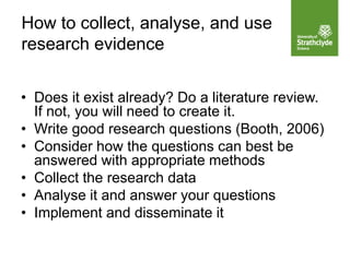 How to collect, analyse, and use
research evidence
• Does it exist already? Do a literature review.
If not, you will need to create it.
• Write good research questions (Booth, 2006)
• Consider how the questions can best be
answered with appropriate methods
• Collect the research data
• Analyse it and answer your questions
• Implement and disseminate it
 