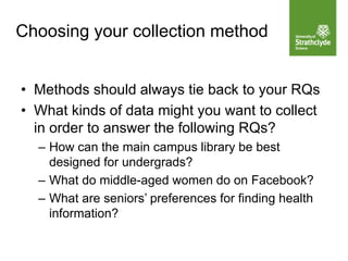 Choosing your collection method
• Methods should always tie back to your RQs
• What kinds of data might you want to collect
in order to answer the following RQs?
– How can the main campus library be best
designed for undergrads?
– What do middle-aged women do on Facebook?
– What are seniors’ preferences for finding health
information?
 