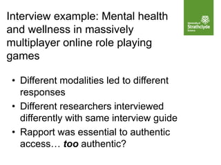 Interview example: Mental health
and wellness in massively
multiplayer online role playing
games
• Different modalities led to different
responses
• Different researchers interviewed
differently with same interview guide
• Rapport was essential to authentic
access… too authentic?
 