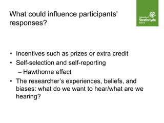 What could influence participants’
responses?
• Incentives such as prizes or extra credit
• Self-selection and self-reporting
– Hawthorne effect
• The researcher’s experiences, beliefs, and
biases: what do we want to hear/what are we
hearing?
 