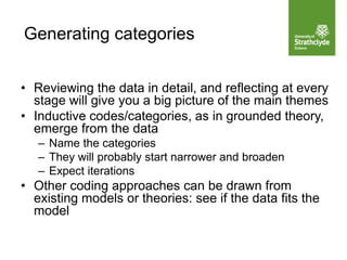 Generating categories
• Reviewing the data in detail, and reflecting at every
stage will give you a big picture of the main themes
• Inductive codes/categories, as in grounded theory,
emerge from the data
– Name the categories
– They will probably start narrower and broaden
– Expect iterations
• Other coding approaches can be drawn from
existing models or theories: see if the data fits the
model
 